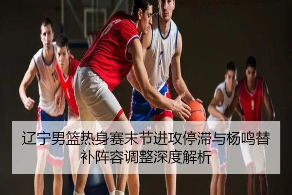 辽宁男篮热身赛末节进攻停滞与杨鸣替补阵容调整深度解析