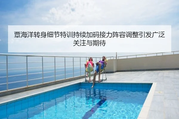 覃海洋转身细节特训持续加码接力阵容调整引发广泛关注与期待