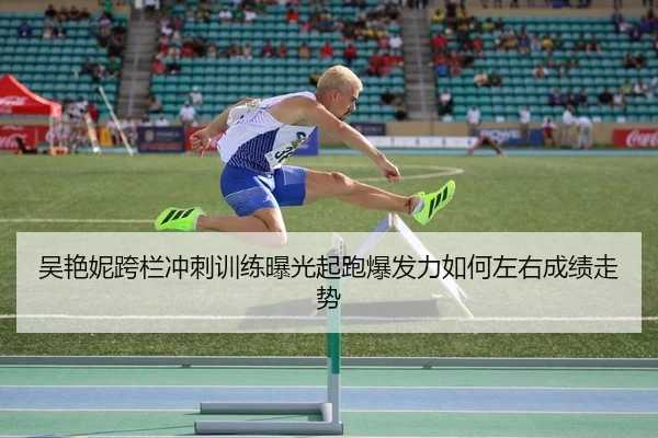 吴艳妮跨栏冲刺训练曝光起跑爆发力如何左右成绩走势