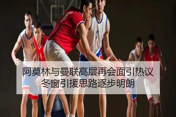阿莫林与曼联高层再会面引热议 冬窗引援思路逐步明朗